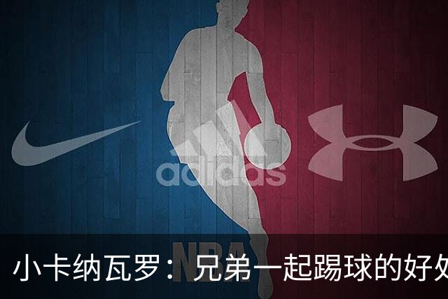 小卡纳瓦罗：兄弟一起踢球的好处？至少他不会因传球失误就骂你妈